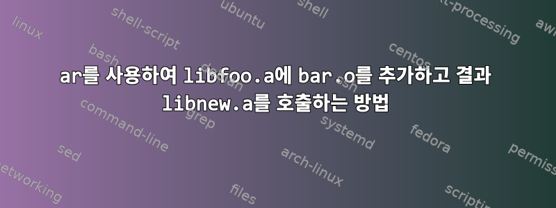 ar를 사용하여 libfoo.a에 bar.o를 추가하고 결과 libnew.a를 호출하는 방법