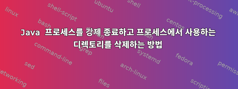 Java 프로세스를 강제 종료하고 프로세스에서 사용하는 디렉토리를 삭제하는 방법