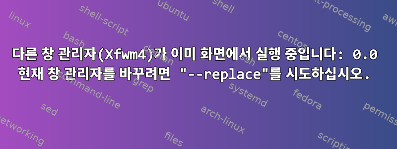 다른 창 관리자(Xfwm4)가 이미 화면에서 실행 중입니다: 0.0 현재 창 관리자를 바꾸려면 "--replace"를 시도하십시오.