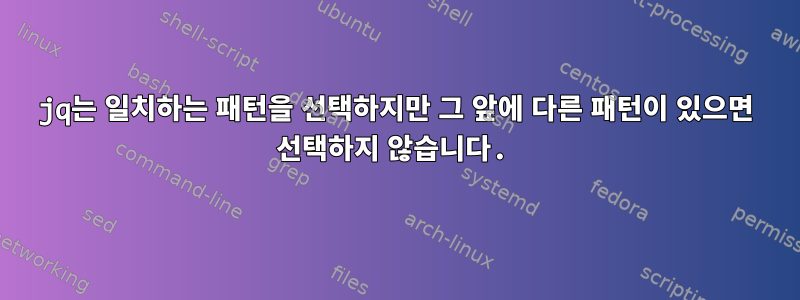 jq는 일치하는 패턴을 선택하지만 그 앞에 다른 패턴이 있으면 선택하지 않습니다.