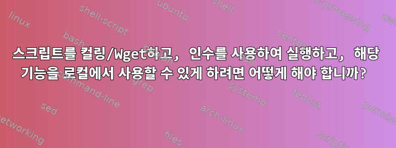 스크립트를 컬링/Wget하고, 인수를 사용하여 실행하고, 해당 기능을 로컬에서 사용할 수 있게 하려면 어떻게 해야 합니까?