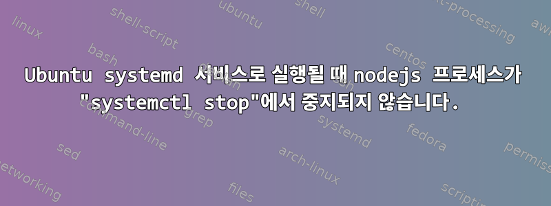 Ubuntu systemd 서비스로 실행될 때 nodejs 프로세스가 "systemctl stop"에서 중지되지 않습니다.