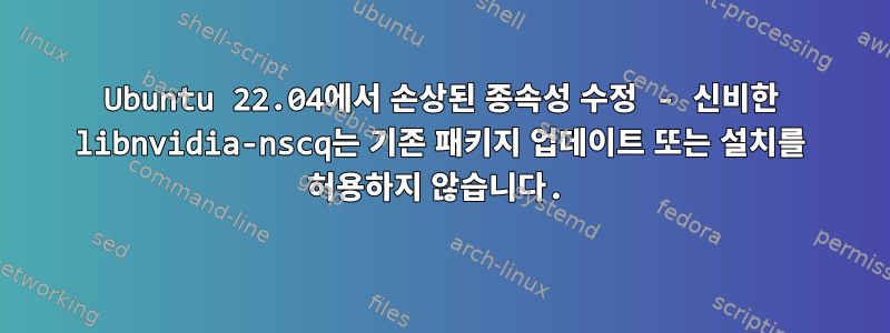 Ubuntu 22.04에서 손상된 종속성 수정 - 신비한 libnvidia-nscq는 기존 패키지 업데이트 또는 설치를 허용하지 않습니다.