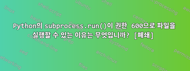 Python의 subprocess.run()이 권한 600으로 파일을 실행할 수 있는 이유는 무엇입니까? [폐쇄]