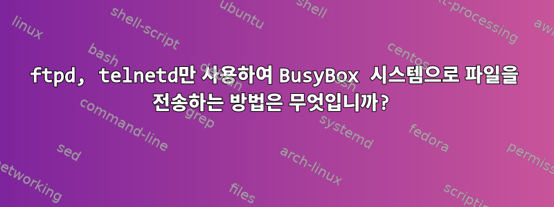 ftpd, telnetd만 사용하여 BusyBox 시스템으로 파일을 전송하는 방법은 무엇입니까?