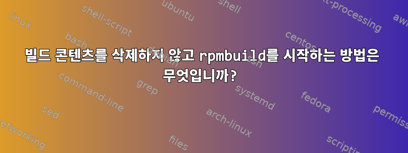 빌드 콘텐츠를 삭제하지 않고 rpmbuild를 시작하는 방법은 무엇입니까?