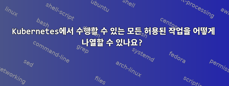 Kubernetes에서 수행할 수 있는 모든 허용된 작업을 어떻게 나열할 수 있나요?