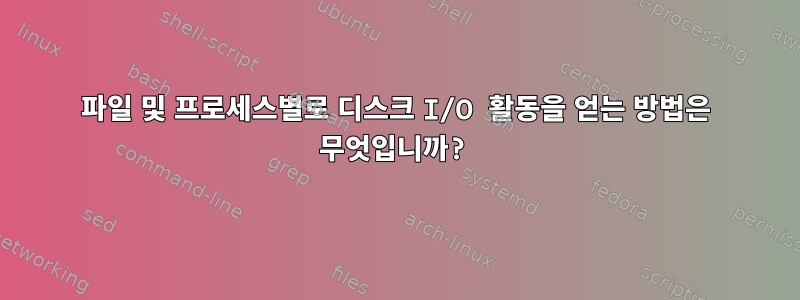 파일 및 프로세스별로 디스크 I/O 활동을 얻는 방법은 무엇입니까?