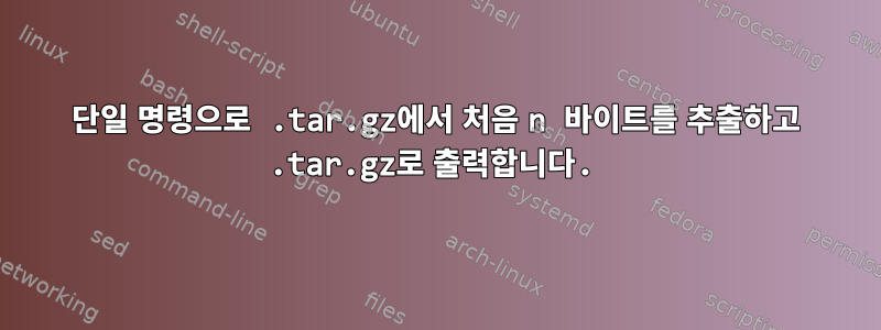 단일 명령으로 .tar.gz에서 처음 n 바이트를 추출하고 .tar.gz로 출력합니다.