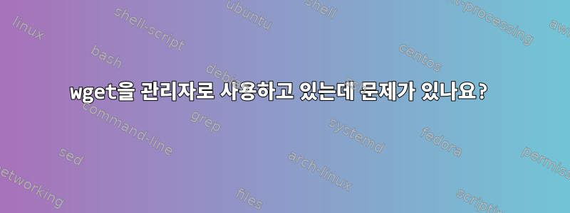 wget을 관리자로 사용하고 있는데 문제가 있나요?