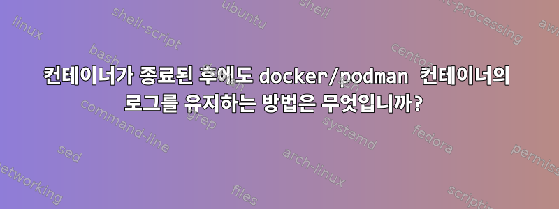 컨테이너가 종료된 후에도 docker/podman 컨테이너의 로그를 유지하는 방법은 무엇입니까?