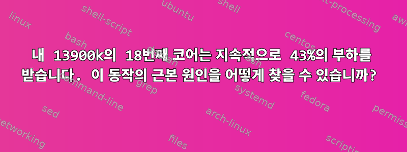 내 13900k의 18번째 코어는 지속적으로 43%의 부하를 받습니다. 이 동작의 근본 원인을 어떻게 찾을 수 있습니까?