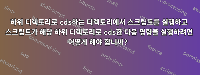 하위 디렉토리로 cds하는 디렉토리에서 스크립트를 실행하고 스크립트가 해당 하위 디렉토리로 cds한 다음 명령을 실행하려면 어떻게 해야 합니까?