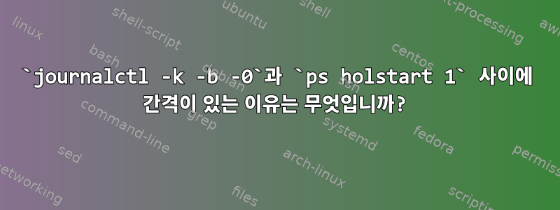 `journalctl -k -b -0`과 `ps holstart 1` 사이에 간격이 있는 이유는 무엇입니까?