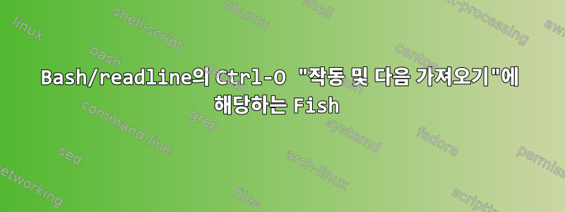 Bash/readline의 Ctrl-O "작동 및 다음 가져오기"에 해당하는 Fish