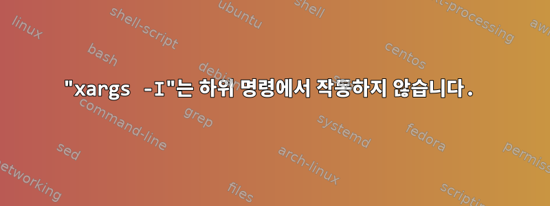 "xargs -I"는 하위 명령에서 작동하지 않습니다.