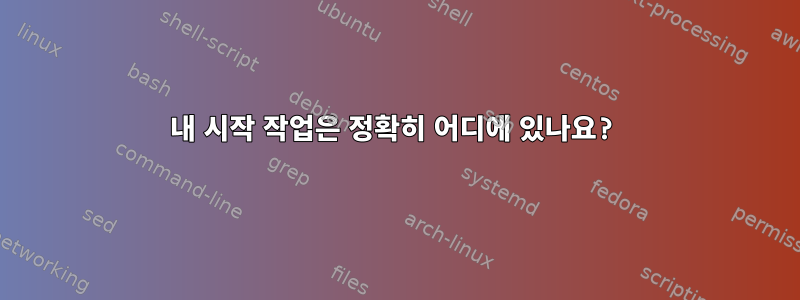 내 시작 작업은 정확히 어디에 있나요?