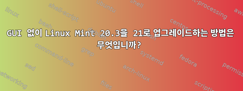 GUI 없이 Linux Mint 20.3을 21로 업그레이드하는 방법은 무엇입니까?