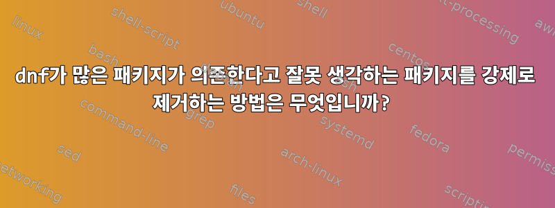 dnf가 많은 패키지가 의존한다고 잘못 생각하는 패키지를 강제로 제거하는 방법은 무엇입니까?