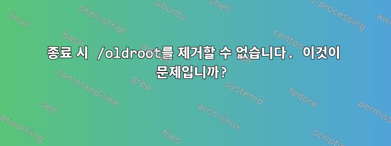 종료 시 /oldroot를 제거할 수 없습니다. 이것이 문제입니까?