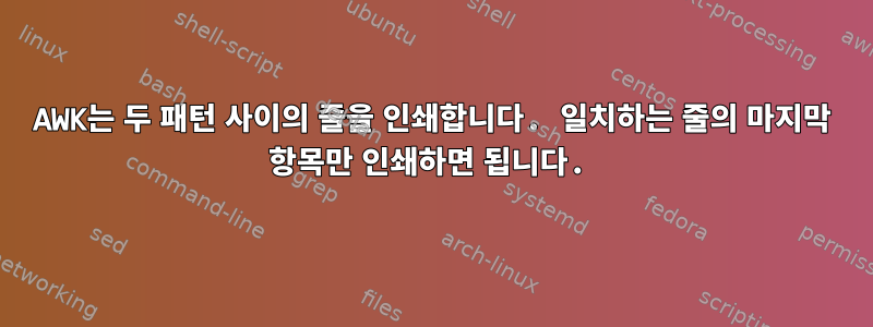 AWK는 두 패턴 사이의 줄을 인쇄합니다. 일치하는 줄의 마지막 항목만 인쇄하면 됩니다.