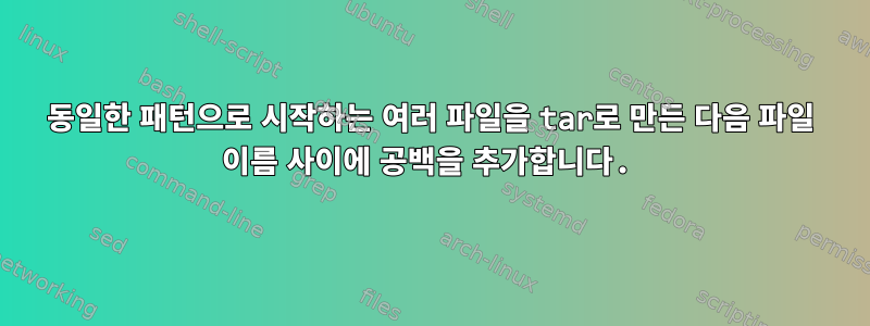 동일한 패턴으로 시작하는 여러 파일을 tar로 만든 다음 파일 이름 사이에 공백을 추가합니다.