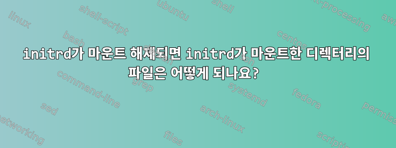 initrd가 마운트 해제되면 initrd가 마운트한 디렉터리의 파일은 어떻게 되나요?