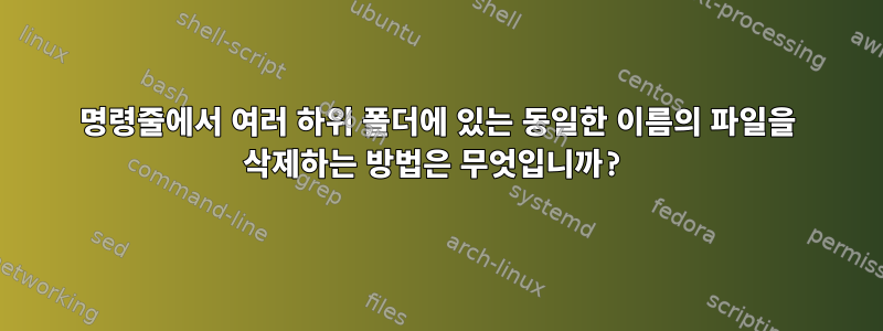 명령줄에서 여러 하위 폴더에 있는 동일한 이름의 파일을 삭제하는 방법은 무엇입니까?