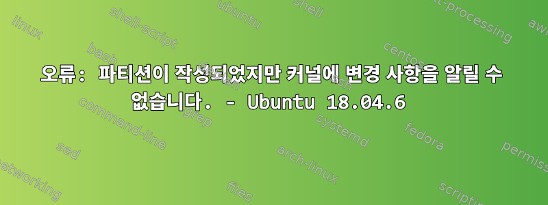 오류: 파티션이 작성되었지만 커널에 변경 사항을 알릴 수 없습니다. - Ubuntu 18.04.6