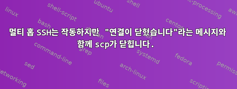 멀티 홉 SSH는 작동하지만 "연결이 닫혔습니다"라는 메시지와 함께 scp가 닫힙니다.