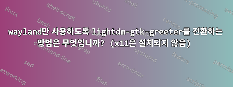 wayland만 사용하도록 lightdm-gtk-greeter를 전환하는 방법은 무엇입니까? (x11은 설치되지 않음)