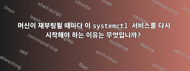 머신이 재부팅될 때마다 이 systemctl 서비스를 다시 시작해야 하는 이유는 무엇입니까?