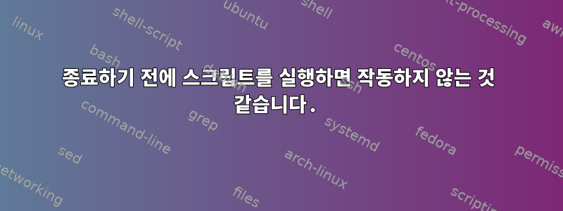 종료하기 전에 스크립트를 실행하면 작동하지 않는 것 같습니다.