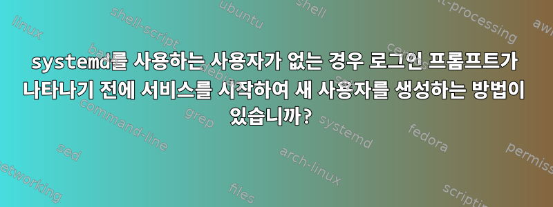 systemd를 사용하는 사용자가 없는 경우 로그인 프롬프트가 나타나기 전에 서비스를 시작하여 새 사용자를 생성하는 방법이 있습니까?