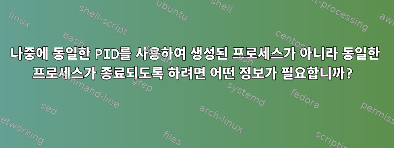 나중에 동일한 PID를 사용하여 생성된 프로세스가 아니라 동일한 프로세스가 종료되도록 하려면 어떤 정보가 필요합니까?