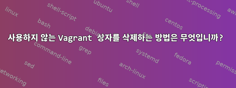 사용하지 않는 Vagrant 상자를 삭제하는 방법은 무엇입니까?