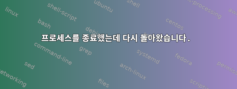 프로세스를 종료했는데 다시 돌아왔습니다.