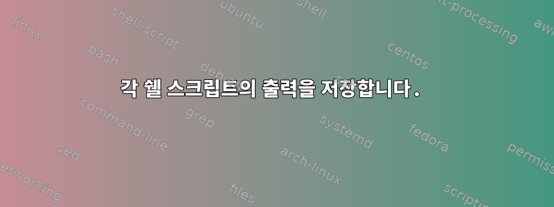 각 쉘 스크립트의 출력을 저장합니다.