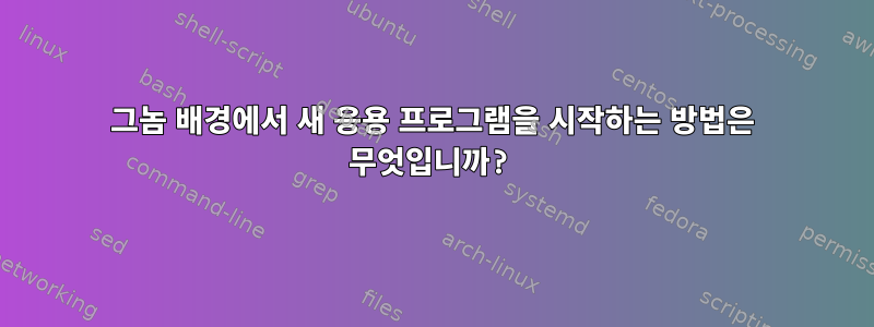 그놈 배경에서 새 응용 프로그램을 시작하는 방법은 무엇입니까?