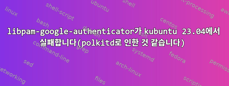 libpam-google-authenticator가 kubuntu 23.04에서 실패합니다(polkitd로 인한 것 같습니다)