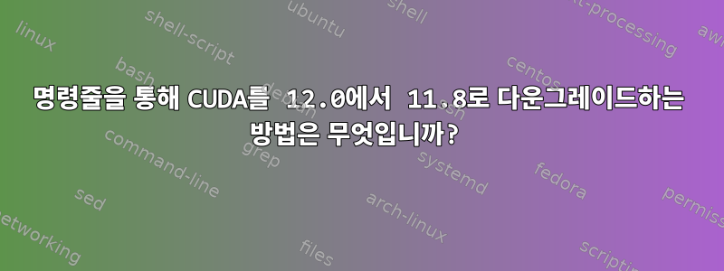 명령줄을 통해 CUDA를 12.0에서 11.8로 다운그레이드하는 방법은 무엇입니까?