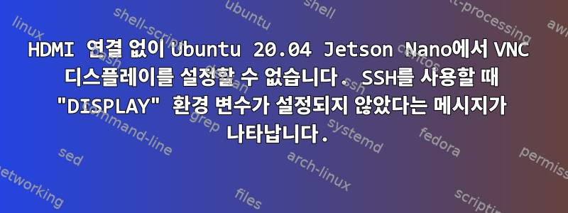 HDMI 연결 없이 Ubuntu 20.04 Jetson Nano에서 VNC 디스플레이를 설정할 수 없습니다. SSH를 사용할 때 "DISPLAY" 환경 변수가 설정되지 않았다는 메시지가 나타납니다.