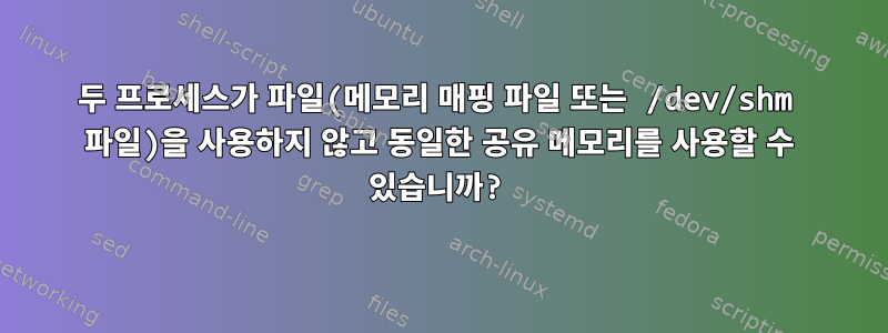 두 프로세스가 파일(메모리 매핑 파일 또는 /dev/shm 파일)을 사용하지 않고 동일한 공유 메모리를 사용할 수 있습니까?