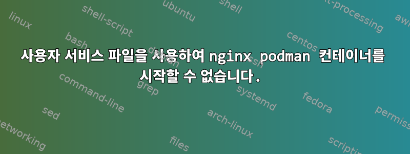 사용자 서비스 파일을 사용하여 nginx podman 컨테이너를 시작할 수 없습니다.