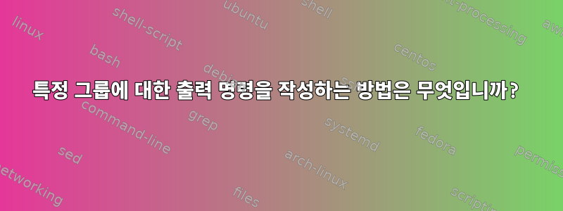 특정 그룹에 대한 출력 명령을 작성하는 방법은 무엇입니까?