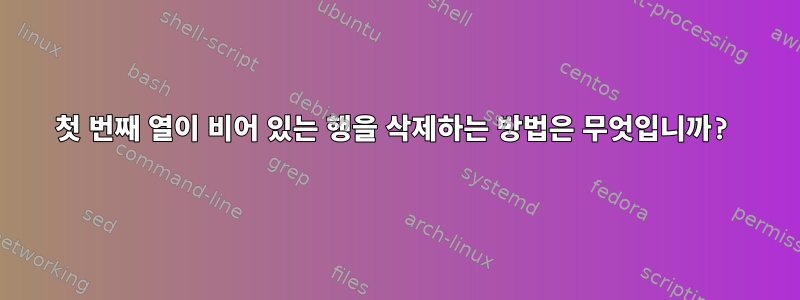 첫 번째 열이 비어 있는 행을 삭제하는 방법은 무엇입니까?