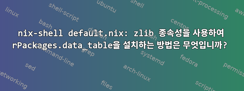 nix-shell default.nix: zlib 종속성을 사용하여 rPackages.data_table을 설치하는 방법은 무엇입니까?