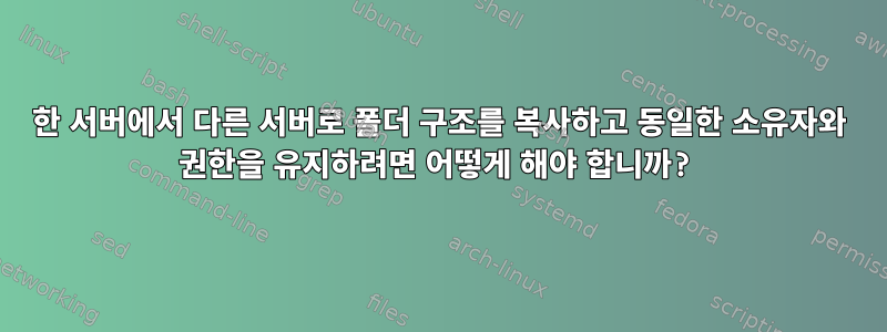 한 서버에서 다른 서버로 폴더 구조를 복사하고 동일한 소유자와 권한을 유지하려면 어떻게 해야 합니까?