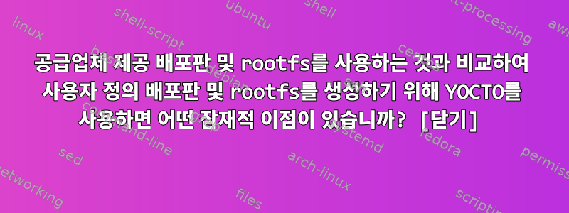 공급업체 제공 배포판 및 rootfs를 사용하는 것과 비교하여 사용자 정의 배포판 및 rootfs를 생성하기 위해 YOCTO를 사용하면 어떤 잠재적 이점이 있습니까? [닫기]