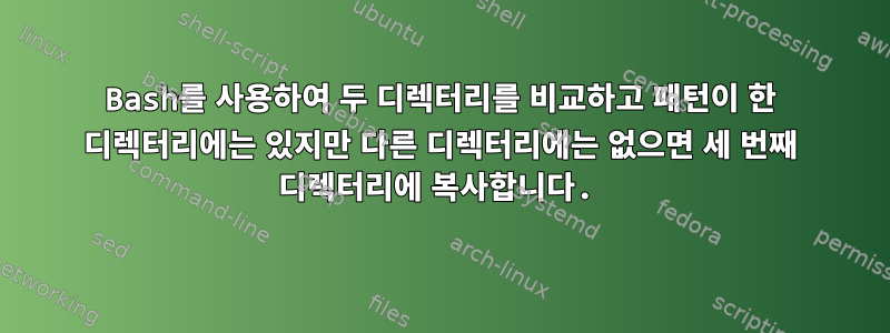 Bash를 사용하여 두 디렉터리를 비교하고 패턴이 한 디렉터리에는 있지만 다른 디렉터리에는 없으면 세 번째 디렉터리에 복사합니다.